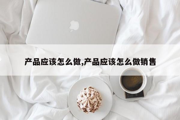 产品应该怎么做,产品应该怎么做销售